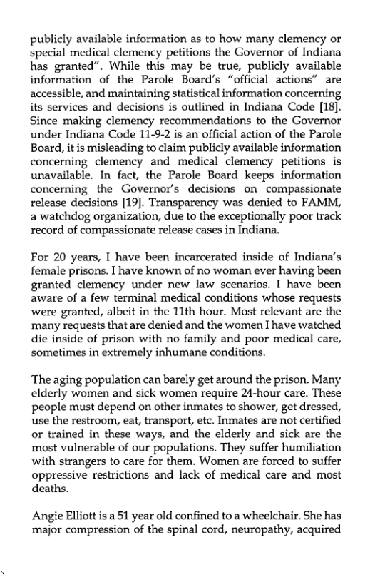 publicly available information as to how many clemency or special medical clemency petitions the Governor of Indiana has granted”. While this may be true, publicly available information of the Parole Board’s “official actions” are accessible, and maintaining statistical information concerning its services and decisions is outlined in Indiana Code [18]. Since making clemency recommendations to the Governor under Indiana Code 11-9-2 is an official action of the Parole Board, it is misleading to claim publicly available information concerning clemency and medical clemency petitions is unavailable. In fact, the Parole Board keeps information concerning the Governor’s decisions on compassionate release decisions [19]. Transparency was denied to FAMM, a watchdog organization, due to the exceptionally poor track record of compassionate release cases in Indiana.  For 20 years, I have been incarcerated inside of Indiana’s female prisons. T have known of no woman ever having been granted clemency under new law scenarios. I have been aware of a few terminal medical conditions whose requests were granted, albeit in the 11th hour. Most relevant are the ‘many requests that are denied and the women I have watched die inside of prison with no family and poor medical care, sometimes in extremely inhumane conditions.  The aging population can barely get around the prison. Many elderly women and sick women require 24-hour care. These people must depend on other inmates to shower, get dressed, use the restroom, eat, transport, etc. Inmates are not certified or trained in these ways, and the elderly and sick are the most vulnerable of our populations. They suffer humiliation with strangers to care for them. Women are forced to suffer oppressive restrictions and lack of medical care and most deaths.  Angie Elliott is a 51 year old confined to a wheelchair. She has major compression of the spinal cord, neuropathy, acquired 